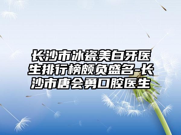 长沙市冰瓷美白牙医生排行榜颇负盛名-长沙市唐会勇口腔医生