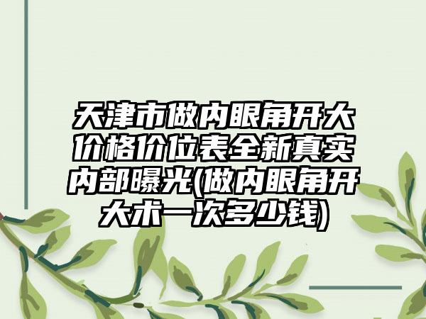天津市做内眼角开大价格价位表全新真实内部曝光(做内眼角开大术一次多少钱)