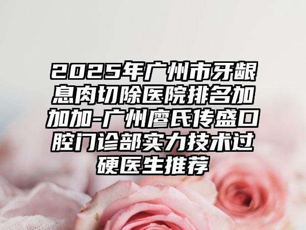 2025年广州市牙龈息肉切除医院排名加加加-广州廖氏传盛口腔门诊部实力技术过硬医生推荐