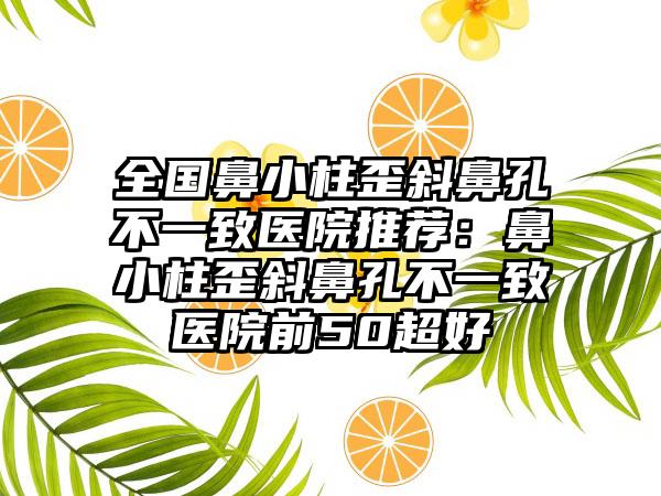 全国鼻小柱歪斜鼻孔不一致医院推荐：鼻小柱歪斜鼻孔不一致医院前50超好