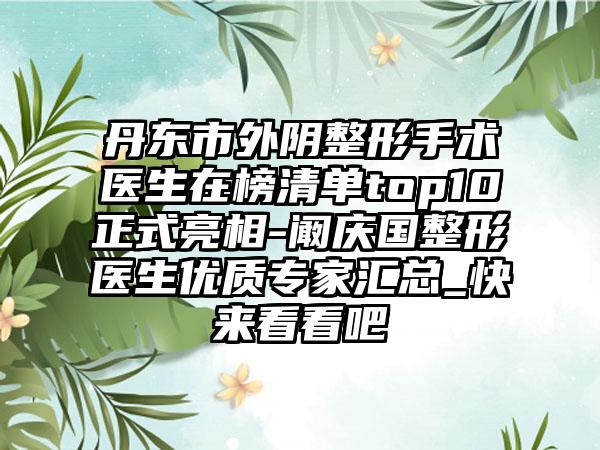 丹东市外阴整形手术医生在榜清单top10正式亮相-阚庆国整形医生优质专家汇总_快来看看吧