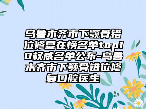 乌鲁木齐市下颚骨错位修复在榜名单top10权威名单公布-乌鲁木齐市下颚骨错位修复口腔医生