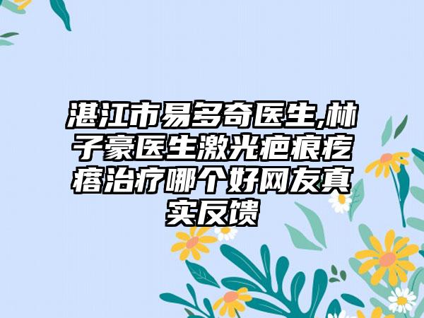 湛江市易多奇医生,林子豪医生激光疤痕疙瘩治疗哪个好网友真实反馈