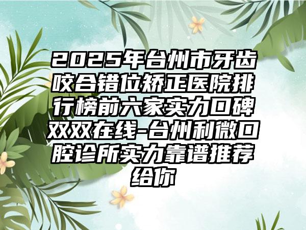2025年台州市牙齿咬合错位矫正医院排行榜前六家实力口碑双双在线-台州利微口腔诊所实力靠谱推荐给你