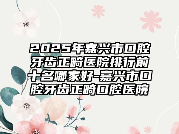 2025年嘉兴市口腔牙齿正畸医院排行前十名哪家好-嘉兴市口腔牙齿正畸口腔医院