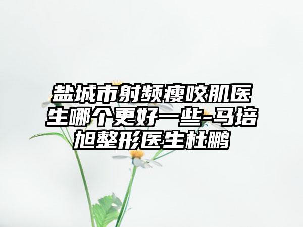盐城市射频瘦咬肌医生哪个更好一些-马培旭整形医生杜鹏