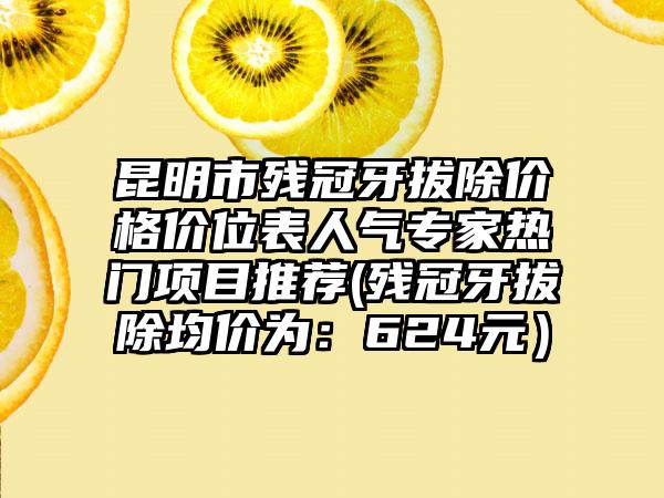昆明市残冠牙拔除价格价位表人气专家热门项目推荐(残冠牙拔除均价为：624元）