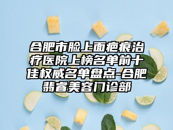 合肥市脸上面疤痕治疗医院上榜名单前十佳权威名单盘点-合肥翡睿美容门诊部