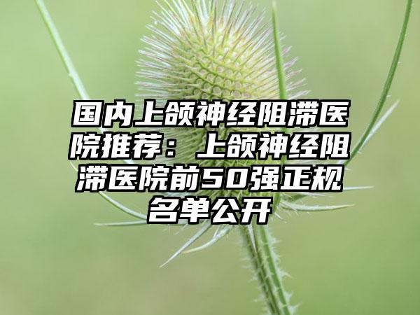 国内上颌神经阻滞医院推荐：上颌神经阻滞医院前50强正规名单公开