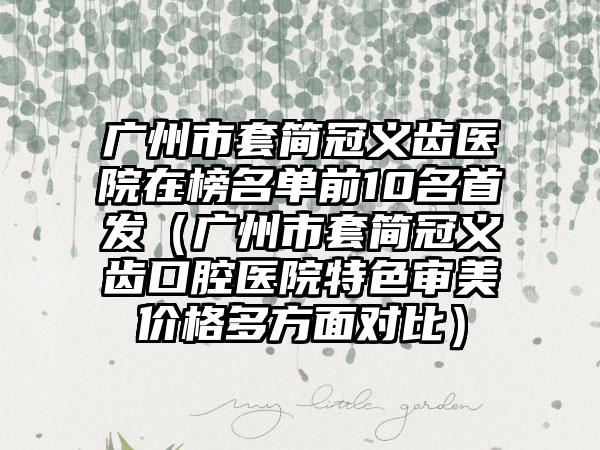 广州市套简冠义齿医院在榜名单前10名首发（广州市套简冠义齿口腔医院特色审美价格多方面对比）
