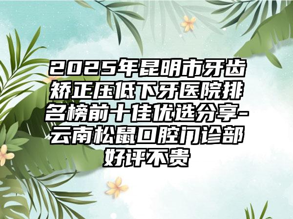 2025年昆明市牙齿矫正压低下牙医院排名榜前十佳优选分享-云南松鼠口腔门诊部好评不贵