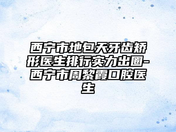 西宁市地包天牙齿矫形医生排行实力出圈-西宁市周黎霞口腔医生