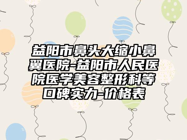 益阳市鼻头大缩小鼻翼医院-益阳市人民医院医学美容整形科等口碑实力-价格表