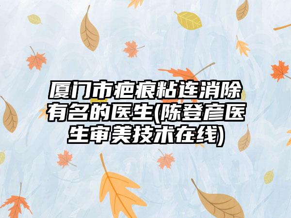 厦门市疤痕粘连消除有名的医生(陈登彦医生审美技术在线)