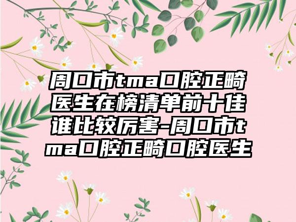 周口市tma口腔正畸医生在榜清单前十佳谁比较厉害-周口市tma口腔正畸口腔医生