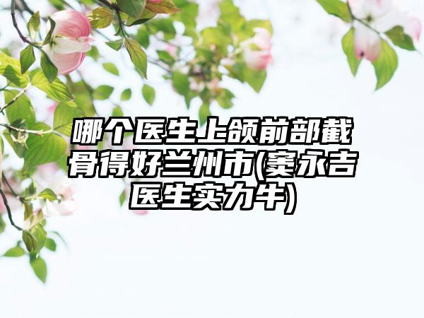 哪个医生上颌前部截骨得好兰州市(窦永吉医生实力牛)