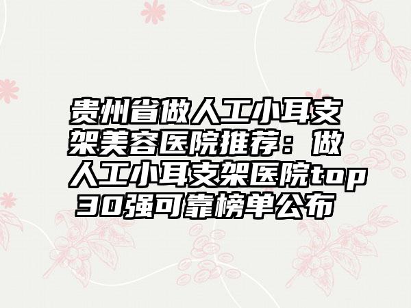 贵州省做人工小耳支架美容医院推荐：做人工小耳支架医院top30强可靠榜单公布