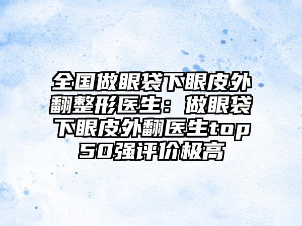 全国做眼袋下眼皮外翻整形医生：做眼袋下眼皮外翻医生top50强评价极高