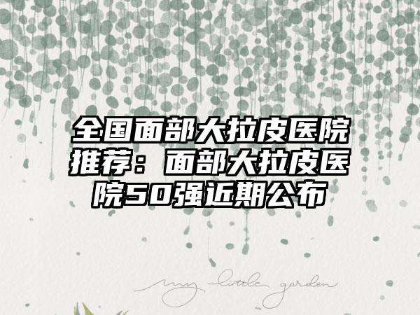 全国面部大拉皮医院推荐：面部大拉皮医院50强近期公布