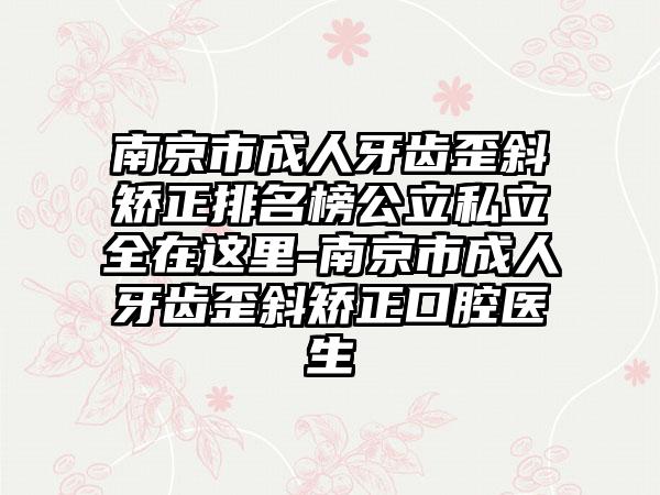 南京市成人牙齿歪斜矫正排名榜公立私立全在这里-南京市成人牙齿歪斜矫正口腔医生