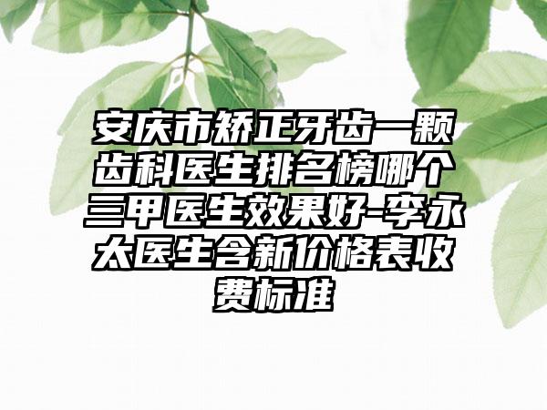 安庆市矫正牙齿一颗齿科医生排名榜哪个三甲医生效果好-李永太医生含新价格表收费标准