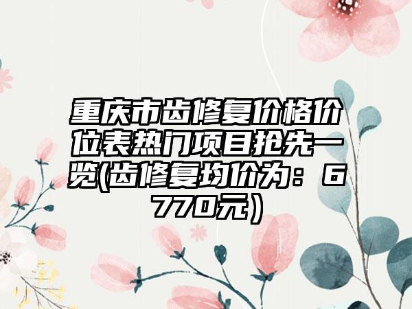 重庆市齿修复价格价位表热门项目抢先一览(齿修复均价为：6770元）