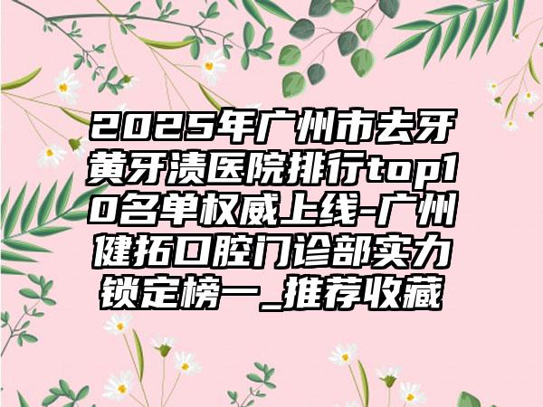 2025年广州市去牙黄牙渍医院排行top10名单权威上线-广州健拓口腔门诊部实力锁定榜一_推荐收藏