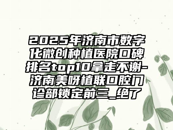 2025年济南市数字化微创种植医院口碑排名top10拿走不谢-济南美呀植联口腔门诊部锁定前三_绝了
