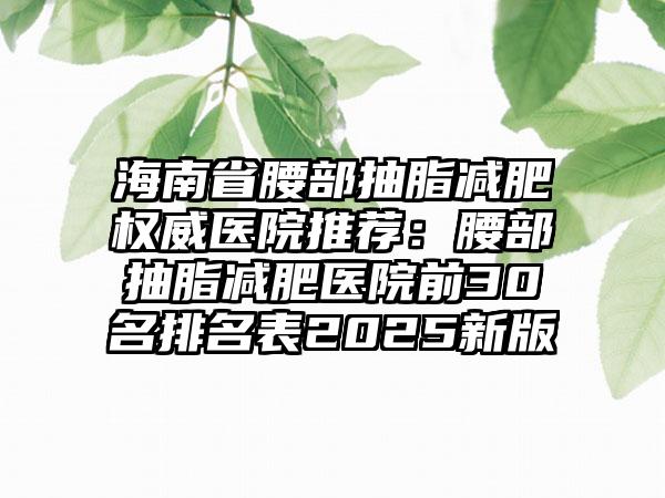 海南省腰部抽脂减肥权威医院推荐：腰部抽脂减肥医院前30名排名表2025新版