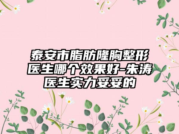 泰安市脂肪隆胸整形医生哪个效果好-朱涛医生实力妥妥的