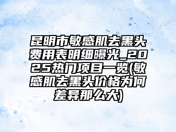 昆明市敏感肌去黑头费用表明细曝光_2025热门项目一览(敏感肌去黑头价格为何差异那么大)