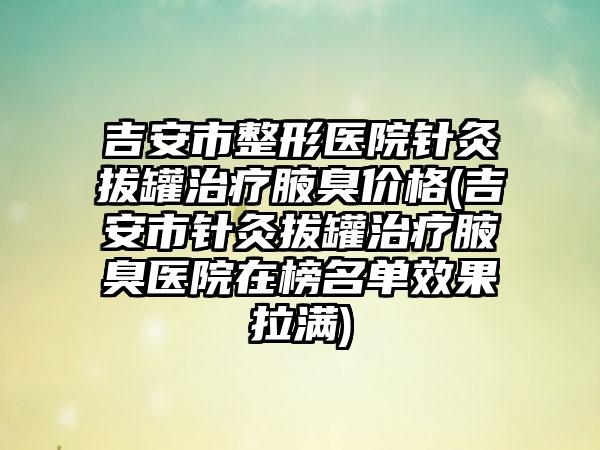 吉安市整形医院针灸拔罐治疗腋臭价格(吉安市针灸拔罐治疗腋臭医院在榜名单效果拉满)