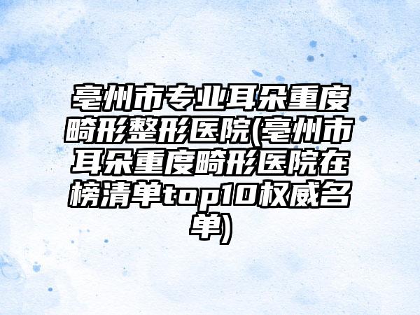 亳州市专业耳朵重度畸形整形医院(亳州市耳朵重度畸形医院在榜清单top10权威名单)