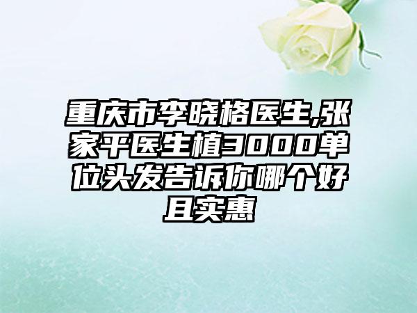 重庆市李晓格医生,张家平医生植3000单位头发告诉你哪个好且实惠