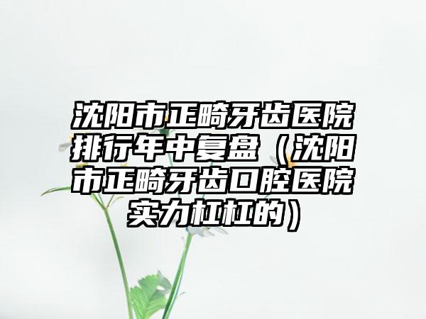 沈阳市正畸牙齿医院排行年中复盘（沈阳市正畸牙齿口腔医院实力杠杠的）