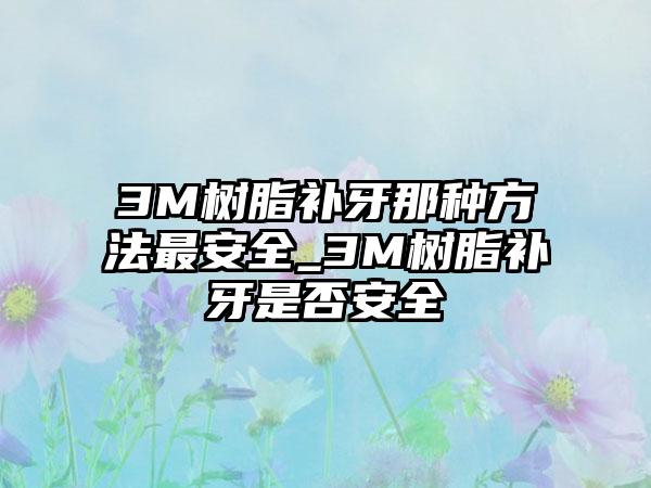 3M树脂补牙那种方法最安全_3M树脂补牙是否安全