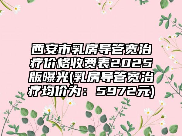 西安市乳房导管宽治疗价格收费表2025版曝光(乳房导管宽治疗均价为：5972元)