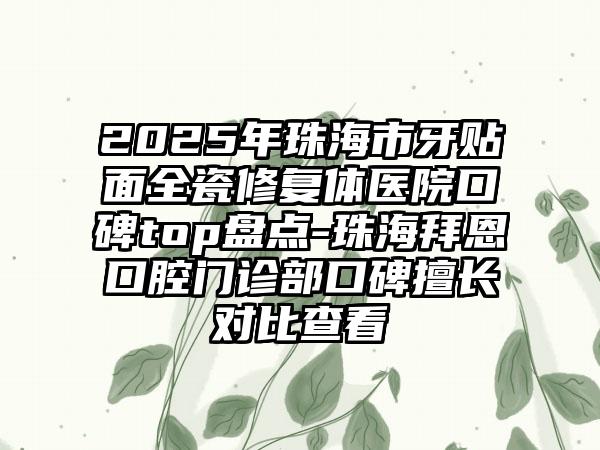 2025年珠海市牙贴面全瓷修复体医院口碑top盘点-珠海拜恩口腔门诊部口碑擅长对比查看