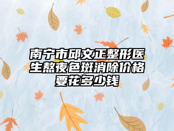 南宁市邱文正整形医生熬夜色斑消除价格要花多少钱