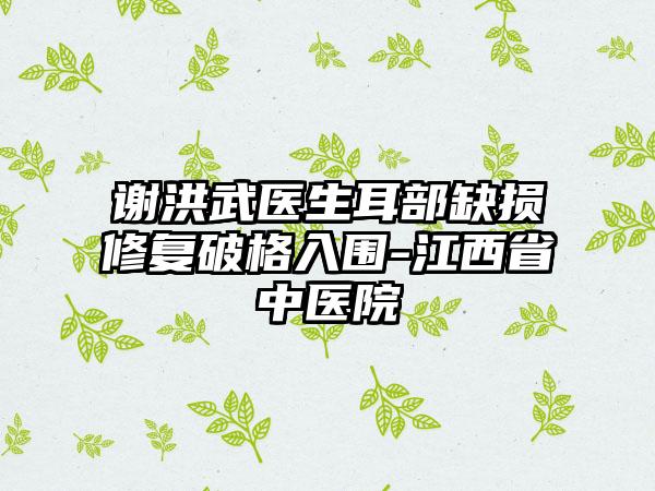 谢洪武医生耳部缺损修复破格入围-江西省中医院