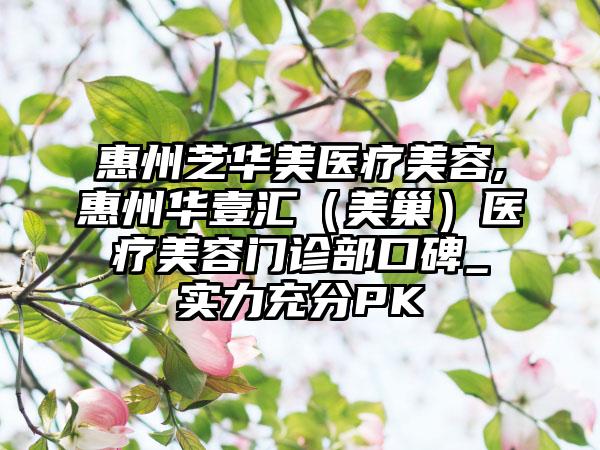 惠州芝华美医疗美容,惠州华壹汇（美巢）医疗美容门诊部口碑_实力充分PK