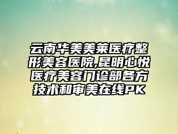 云南华美美莱医疗整形美容医院,昆明心悦医疗美容门诊部各方技术和审美在线PK