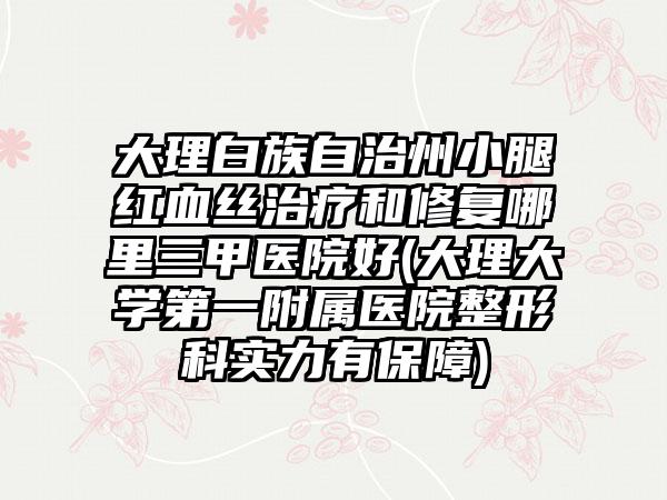 大理白族自治州小腿红血丝治疗和修复哪里三甲医院好(大理大学第一附属医院整形科实力有保障)