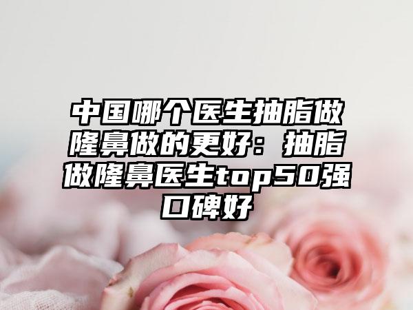 中国哪个医生抽脂做隆鼻做的更好：抽脂做隆鼻医生top50强口碑好