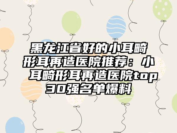 黑龙江省好的小耳畸形耳再造医院推荐：小耳畸形耳再造医院top30强名单爆料