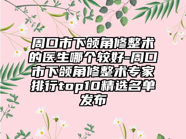 周口市下颌角修整术的医生哪个较好-周口市下颌角修整术专家排行top10精选名单发布