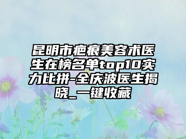 昆明市疤痕美容术医生在榜名单top10实力比拼-全庆波医生揭晓_一键收藏