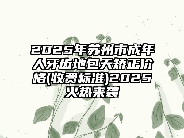 2025年苏州市成年人牙齿地包天矫正价格(收费标准)2025火热来袭