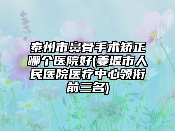 泰州市鼻骨手术矫正哪个医院好(姜堰市人民医院医疗中心领衔前三名)
