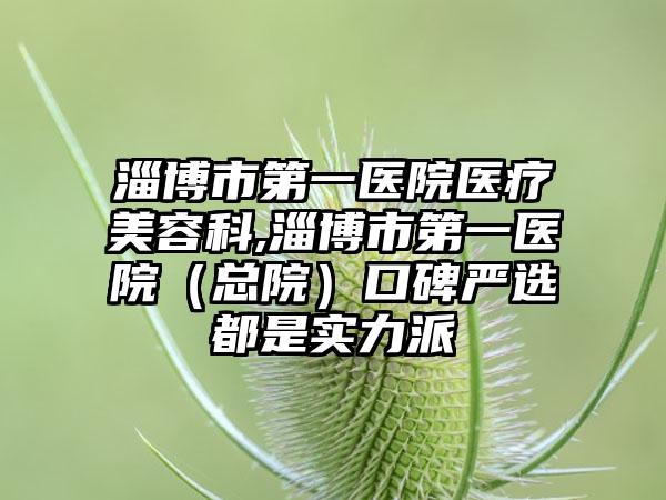 淄博市第一医院医疗美容科,淄博市第一医院（总院）口碑严选都是实力派